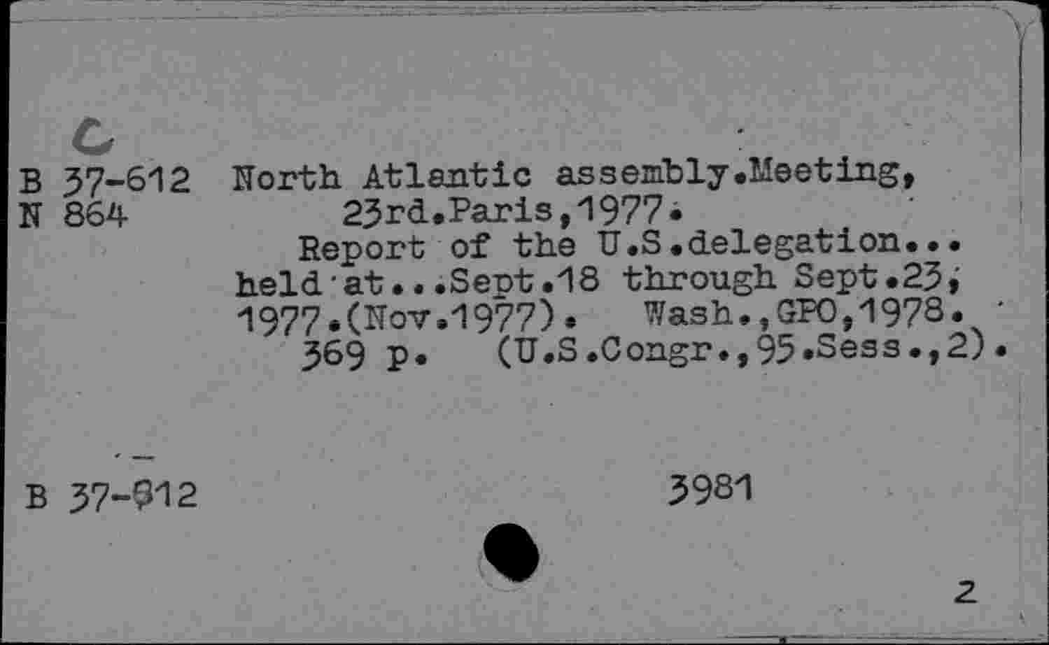 ﻿B
N
37-612
864
North Atlantic assembly .Meeting, 23rd.Paris,1977•
Report of the U.S.delegation... held•at...Sent.18 through Sept.23, 197?.(Nov.1977)* Wash.,GPO,1978.
369 p. (U.S.Congr.,95*Sess.,2)
B
37-912
3981
2